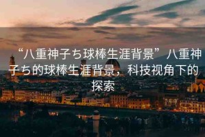 “八重神子ち球棒生涯背景”八重神子ち的球棒生涯背景，科技視角下的探索