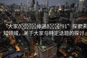 “大家??伸進(jìn)??91”探索未知領(lǐng)域，關(guān)于大家與特定話題的探討