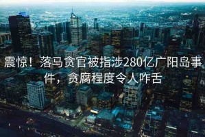 震驚！落馬貪官被指涉280億廣陽島事件，貪腐程度令人咋舌