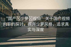 “國產(chǎn)?少蘿?視頻”關(guān)于國產(chǎn)視頻內(nèi)容的探討，摒棄少蘿風(fēng)格，追求真實(shí)與深度