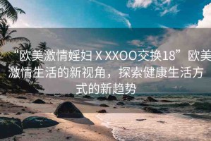 “歐美激情婬婦ⅩXXOO交換18”歐美激情生活的新視角，探索健康生活方式的新趨勢(shì)