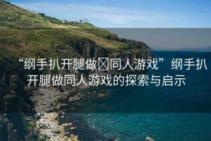 “綱手扒開腿做?同人游戲”綱手扒開腿做同人游戲的探索與啟示