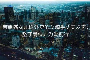帶患癌女兒送外賣的女騎手丈夫發(fā)聲，堅(jiān)守崗位，為愛(ài)前行