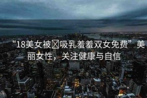 “18美女被?吸乳羞羞雙女免費(fèi)”美麗女性，關(guān)注健康與自信
