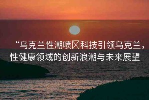 “烏克蘭性潮噴?科技引領(lǐng)烏克蘭，性健康領(lǐng)域的創(chuàng)新浪潮與未來展望
