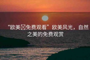 “歐美?免費觀看”歐美風光，自然之美的免費觀賞