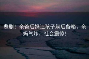 悲??！親爸后媽讓孩子躺后備箱，親媽氣炸，社會震驚！