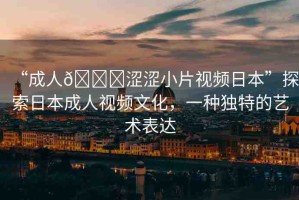 “成人??澀澀小片視頻日本”探索日本成人視頻文化，一種獨特的藝術(shù)表達(dá)