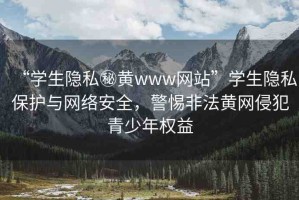 “學生隱私秘黃www網(wǎng)站”學生隱私保護與網(wǎng)絡安全，警惕非法黃網(wǎng)侵犯青少年權益