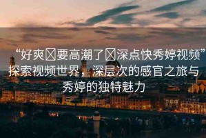 “好爽?要高潮了?深點(diǎn)快秀婷視頻”探索視頻世界，深層次的感官之旅與秀婷的獨(dú)特魅力