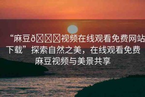 “麻豆??視頻在線觀看免費(fèi)網(wǎng)站下載”探索自然之美，在線觀看免費(fèi)麻豆視頻與美景共享
