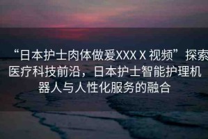 “日本護(hù)士肉體做爰XXXⅩ視頻”探索醫(yī)療科技前沿，日本護(hù)士智能護(hù)理機(jī)器人與人性化服務(wù)的融合