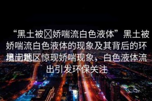“黑土被?嬌喘流白色液體”黑土被嬌喘流白色液體的現(xiàn)象及其背后的環(huán)境問題
黑土地區(qū)驚現(xiàn)嬌喘現(xiàn)象，白色液體流出引發(fā)環(huán)保關(guān)注