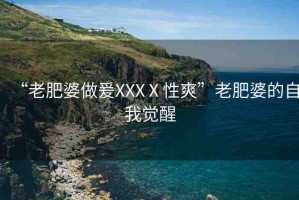 “老肥婆做爰XXXⅩ性爽”老肥婆的自我覺醒