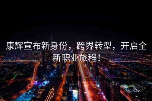 康輝宣布新身份，跨界轉(zhuǎn)型，開啟全新職業(yè)旅程！