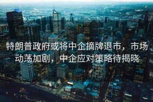 特朗普政府或?qū)⒅衅笳仆耸?，市場動蕩加劇，中企?yīng)對策略待揭曉