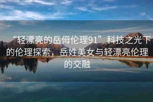 “輕漂亮的岳?倫理91”科技之光下的倫理探索，岳姓美女與輕漂亮倫理的交融