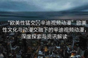 “歐美性猛交?辛迪視頻動漫”歐美性文化與動漫交融下的辛迪視頻動漫，深度探索與資訊解讀