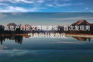高危產(chǎn)婦論文再掀波瀾，首次發(fā)現(xiàn)男性病例引發(fā)熱議