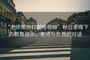 “老師幫你打腳槍視頻”秋日余暉下的教育啟示，老師與自然的對話