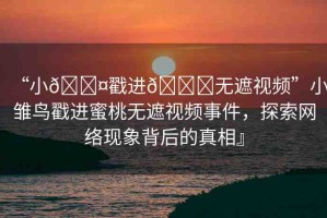 “小??戳進(jìn)??無(wú)遮視頻”小雛鳥戳進(jìn)蜜桃無(wú)遮視頻事件，探索網(wǎng)絡(luò)現(xiàn)象背后的真相』