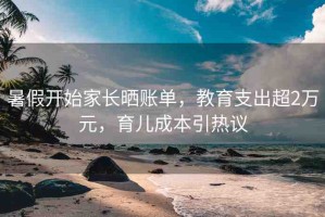 暑假開始家長曬賬單，教育支出超2萬元，育兒成本引熱議