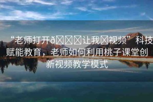 “老師打開??讓我?視頻”科技賦能教育，老師如何利用桃子課堂創(chuàng)新視頻教學(xué)模式