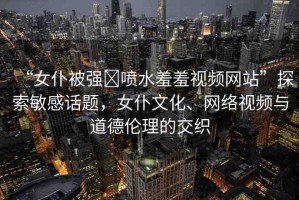 “女仆被強?噴水羞羞視頻網(wǎng)站”探索敏感話題，女仆文化、網(wǎng)絡(luò)視頻與道德倫理的交織