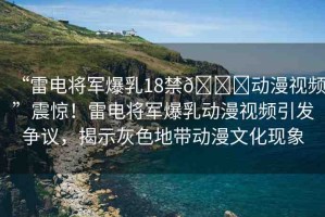 “雷電將軍爆乳18禁??動(dòng)漫視頻”震驚！雷電將軍爆乳動(dòng)漫視頻引發(fā)爭議，揭示灰色地帶動(dòng)漫文化現(xiàn)象