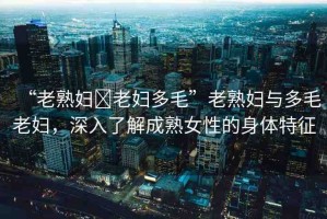 “老熟婦?老婦多毛”老熟婦與多毛老婦，深入了解成熟女性的身體特征