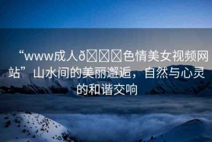 “www成人??色情美女視頻網(wǎng)站”山水間的美麗邂逅，自然與心靈的和諧交響