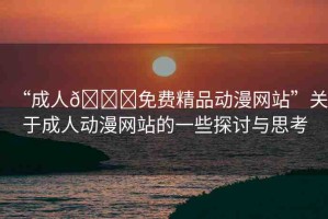 “成人??免費精品動漫網站”關于成人動漫網站的一些探討與思考