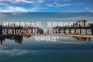 特朗普再放大招，宣稱將對(duì)進(jìn)口電影征收100%關(guān)稅，影視行業(yè)未來(lái)將面臨何種挑戰(zhàn)？