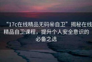 “17c在線精品無碼秘自衛(wèi)”揭秘在線精品自衛(wèi)課程，提升個人安全意識的必備之選