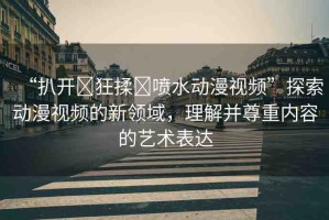 “扒開?狂揉?噴水動(dòng)漫視頻”探索動(dòng)漫視頻的新領(lǐng)域，理解并尊重內(nèi)容的藝術(shù)表達(dá)