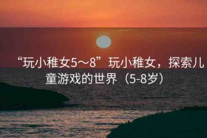 “玩小稚女5～8”玩小稚女，探索兒童游戲的世界（5-8歲）