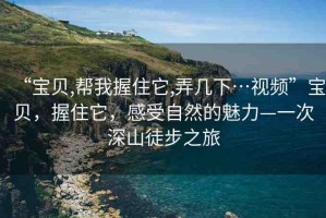 “寶貝,幫我握住它,弄幾下…視頻”寶貝，握住它，感受自然的魅力—一次深山徒步之旅