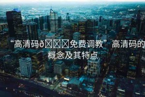 “高清碼??免費調教”高清碼的概念及其特點