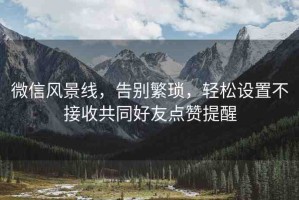 微信風(fēng)景線，告別繁瑣，輕松設(shè)置不接收共同好友點贊提醒