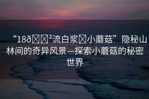 “18??流白漿?小蘑菇”隱秘山林間的奇異風(fēng)景—探索小蘑菇的秘密世界