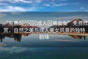 “免費??成人?美女女”免費欣賞，自然之美與成人美女風景的獨特韻味