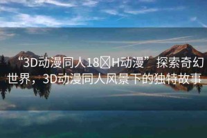 “3D動(dòng)漫同人18?H動(dòng)漫”探索奇幻世界，3D動(dòng)漫同人風(fēng)景下的獨(dú)特故事