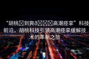 “胡桃?到爽??高潮痙攣”科技前沿，胡桃科技引領高潮痙攣緩解技術的革新之旅