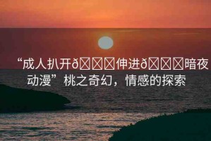 “成人扒開??伸進??暗夜動漫”桃之奇幻，情感的探索