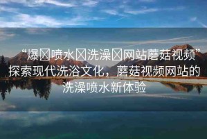 “爆?噴水?洗澡?網(wǎng)站蘑菇視頻”探索現(xiàn)代洗浴文化，蘑菇視頻網(wǎng)站的洗澡噴水新體驗(yàn)