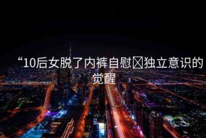 “10后女脫了內(nèi)褲自慰?獨立意識的覺醒