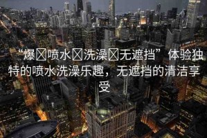 “爆?噴水?洗澡?無遮擋”體驗獨特的噴水洗澡樂趣，無遮擋的清潔享受