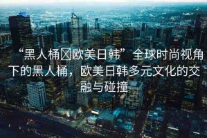 “黑人桶?歐美日韓”全球時尚視角下的黑人桶，歐美日韓多元文化的交融與碰撞