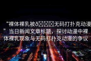 “裸體裸乳被??無碼打撲克動漫”當(dāng)日新聞文章標題，探討動漫中裸體裸乳現(xiàn)象與無碼打撲克動漫的爭議