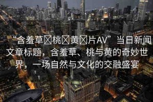 “含羞草?桃?黃?片AV”當(dāng)日新聞文章標題，含羞草、桃與黃的奇妙世界，一場自然與文化的交融盛宴